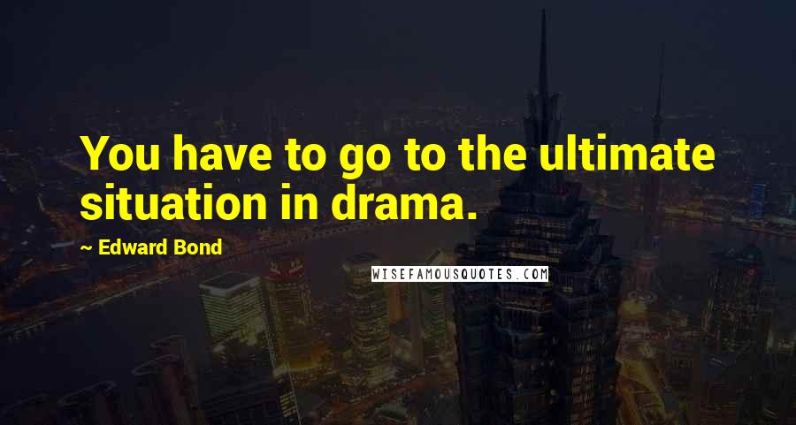 Edward Bond Quotes: You have to go to the ultimate situation in drama.