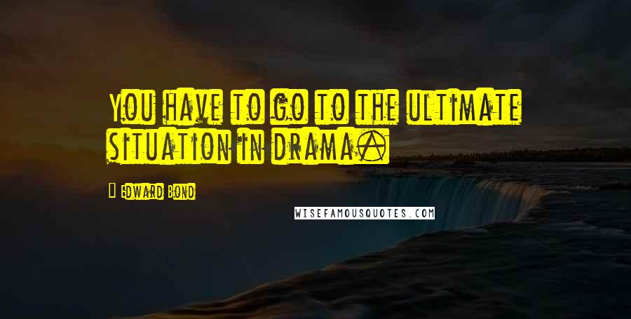Edward Bond Quotes: You have to go to the ultimate situation in drama.