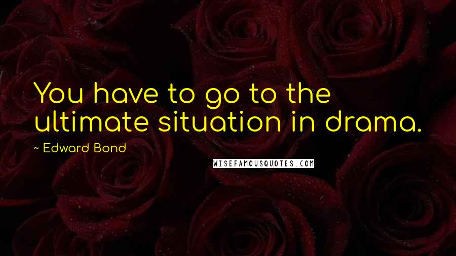 Edward Bond Quotes: You have to go to the ultimate situation in drama.