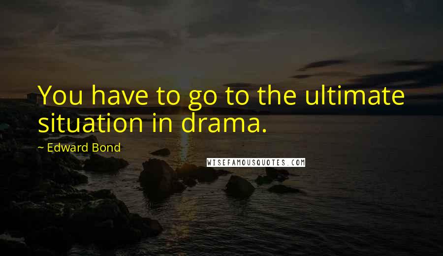 Edward Bond Quotes: You have to go to the ultimate situation in drama.