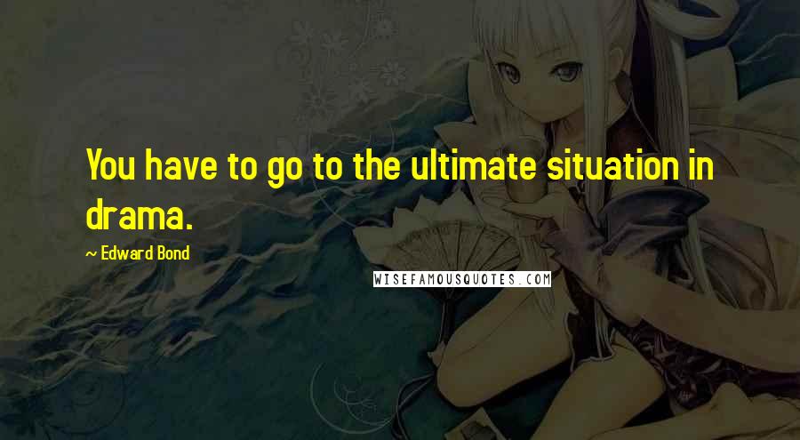 Edward Bond Quotes: You have to go to the ultimate situation in drama.