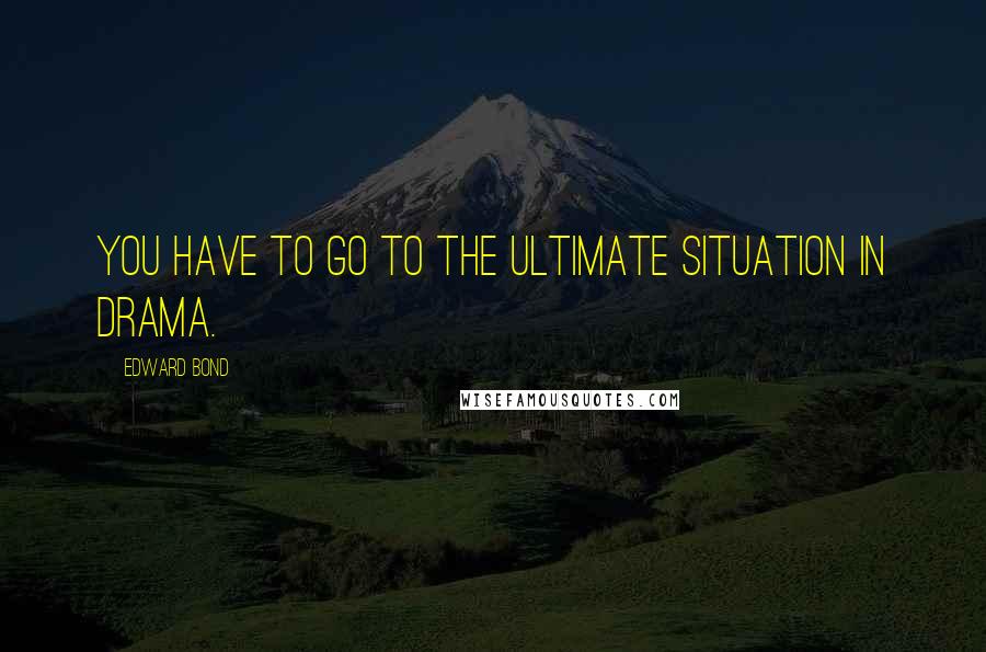 Edward Bond Quotes: You have to go to the ultimate situation in drama.