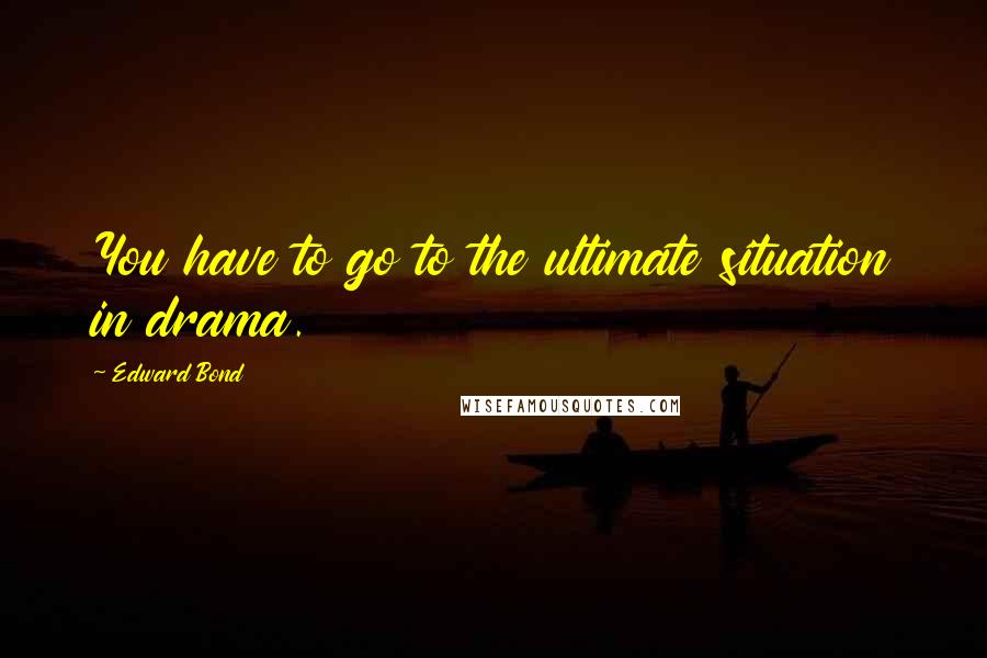 Edward Bond Quotes: You have to go to the ultimate situation in drama.