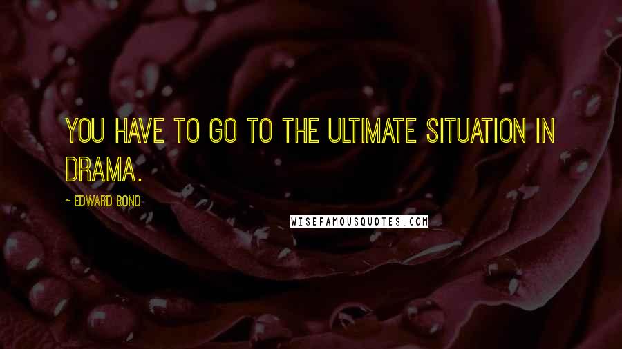 Edward Bond Quotes: You have to go to the ultimate situation in drama.