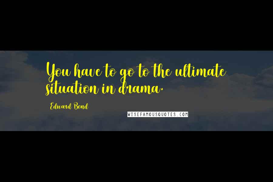 Edward Bond Quotes: You have to go to the ultimate situation in drama.