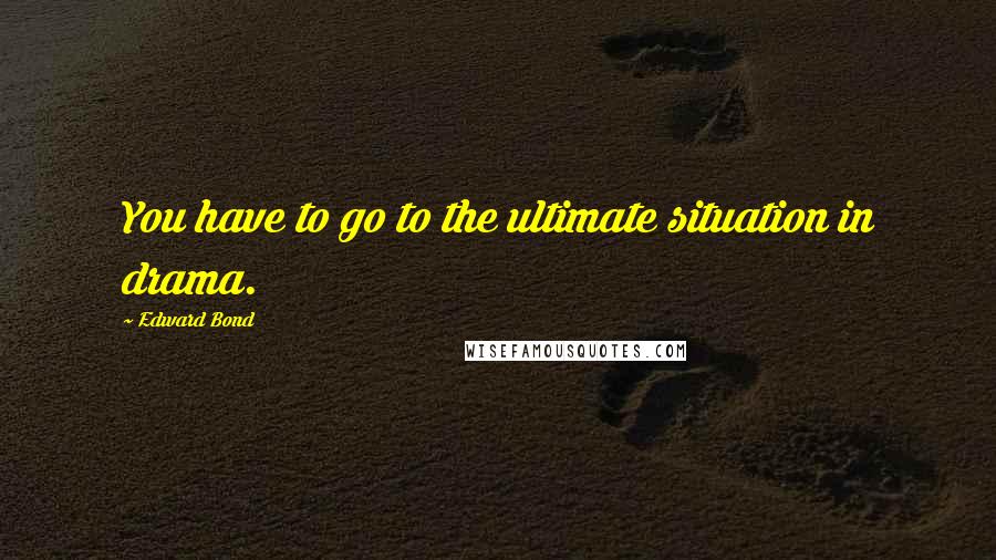 Edward Bond Quotes: You have to go to the ultimate situation in drama.
