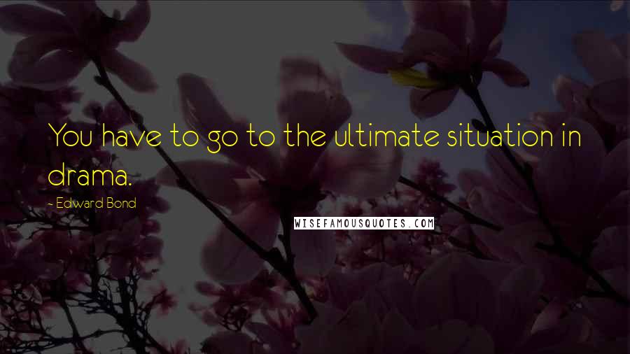 Edward Bond Quotes: You have to go to the ultimate situation in drama.