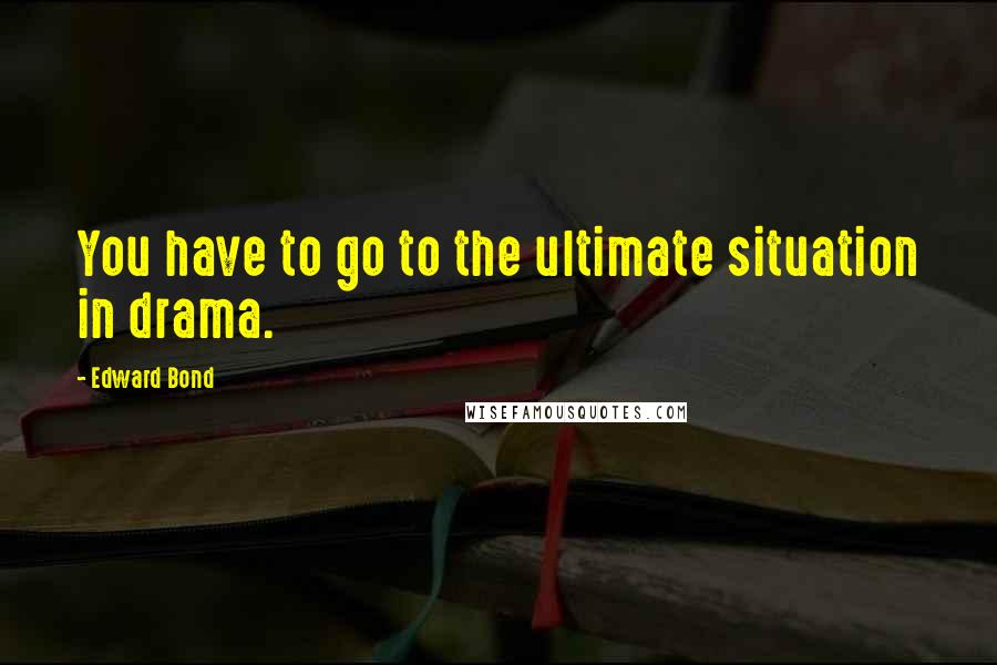 Edward Bond Quotes: You have to go to the ultimate situation in drama.