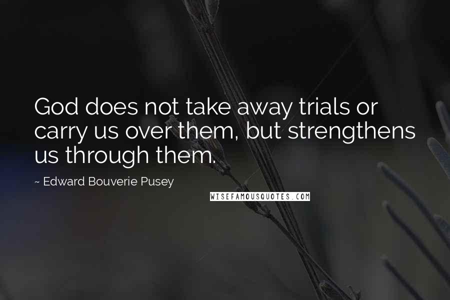 Edward Bouverie Pusey Quotes: God does not take away trials or carry us over them, but strengthens us through them.