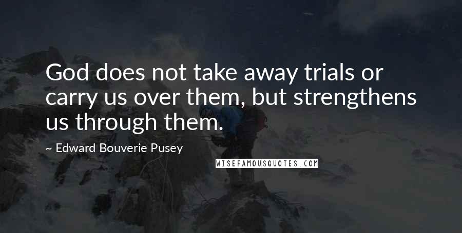 Edward Bouverie Pusey Quotes: God does not take away trials or carry us over them, but strengthens us through them.