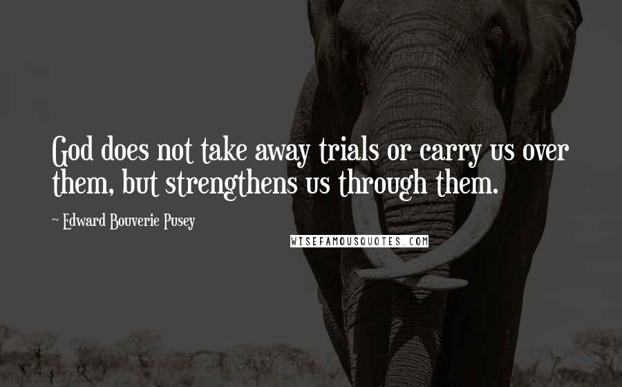 Edward Bouverie Pusey Quotes: God does not take away trials or carry us over them, but strengthens us through them.