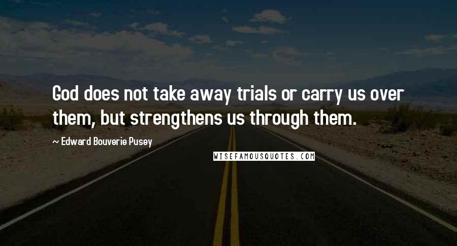 Edward Bouverie Pusey Quotes: God does not take away trials or carry us over them, but strengthens us through them.