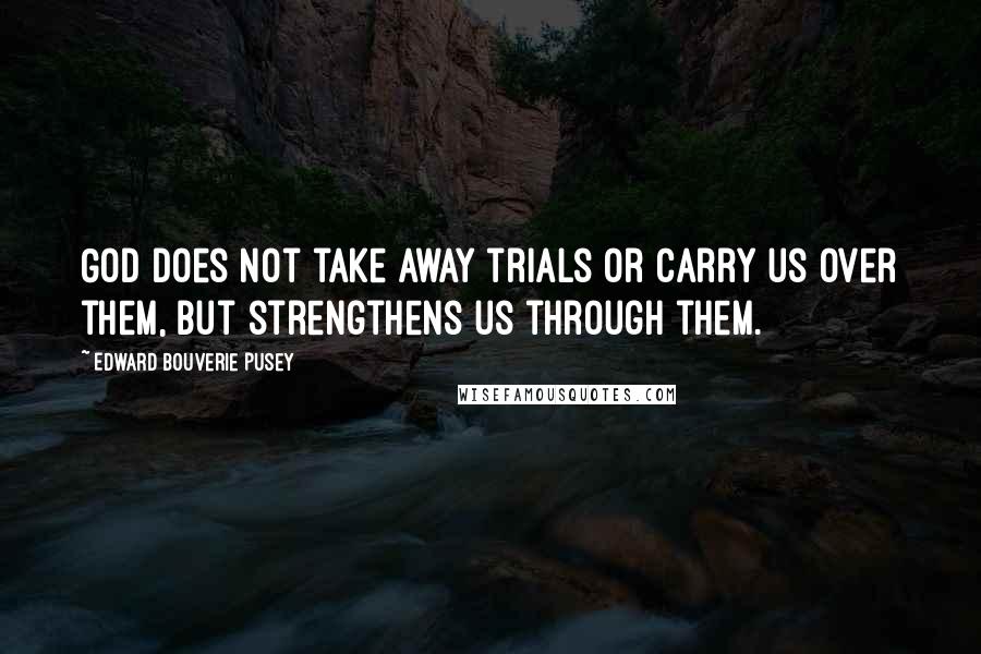 Edward Bouverie Pusey Quotes: God does not take away trials or carry us over them, but strengthens us through them.