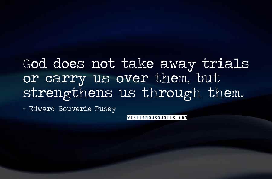 Edward Bouverie Pusey Quotes: God does not take away trials or carry us over them, but strengthens us through them.