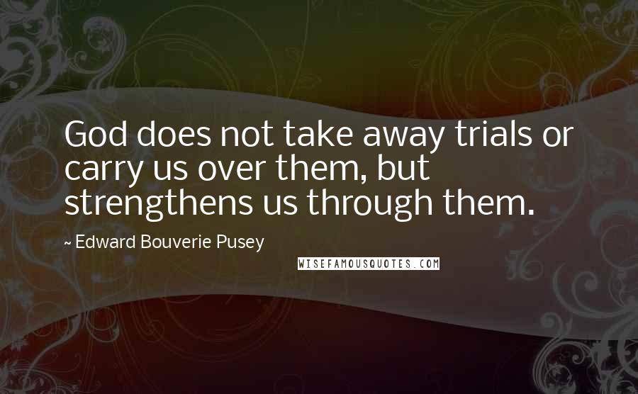 Edward Bouverie Pusey Quotes: God does not take away trials or carry us over them, but strengthens us through them.