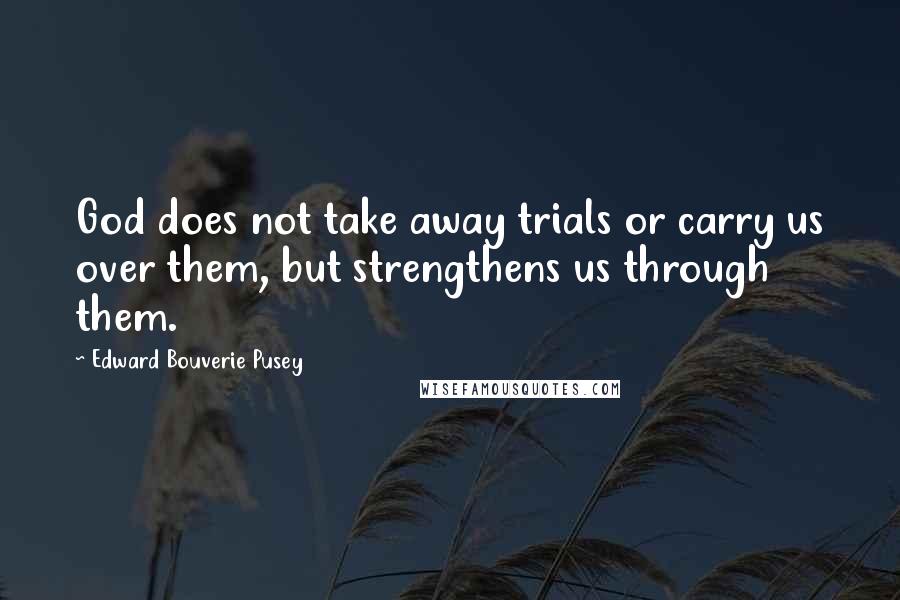 Edward Bouverie Pusey Quotes: God does not take away trials or carry us over them, but strengthens us through them.