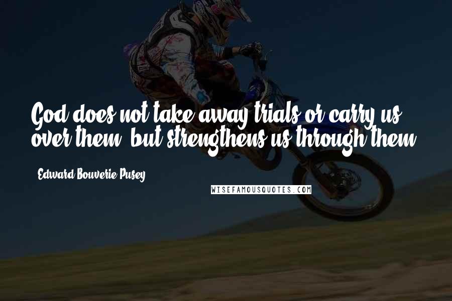 Edward Bouverie Pusey Quotes: God does not take away trials or carry us over them, but strengthens us through them.