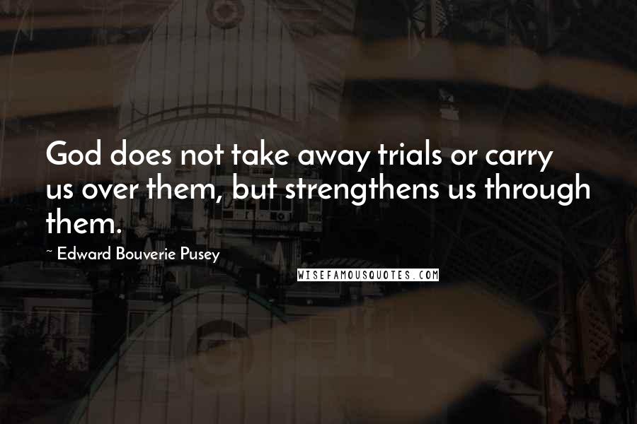 Edward Bouverie Pusey Quotes: God does not take away trials or carry us over them, but strengthens us through them.