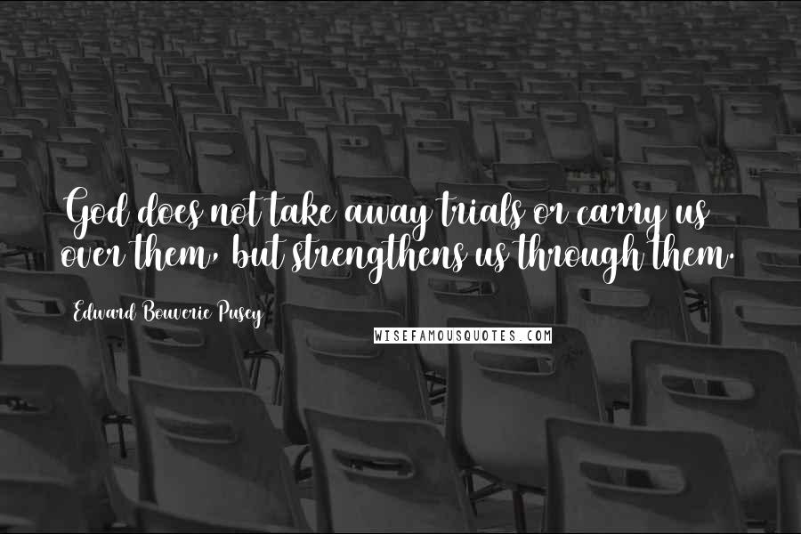 Edward Bouverie Pusey Quotes: God does not take away trials or carry us over them, but strengthens us through them.