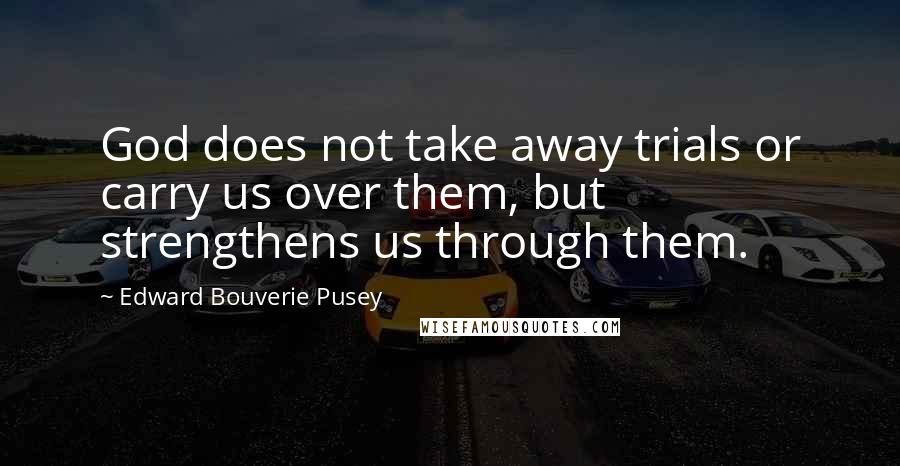 Edward Bouverie Pusey Quotes: God does not take away trials or carry us over them, but strengthens us through them.