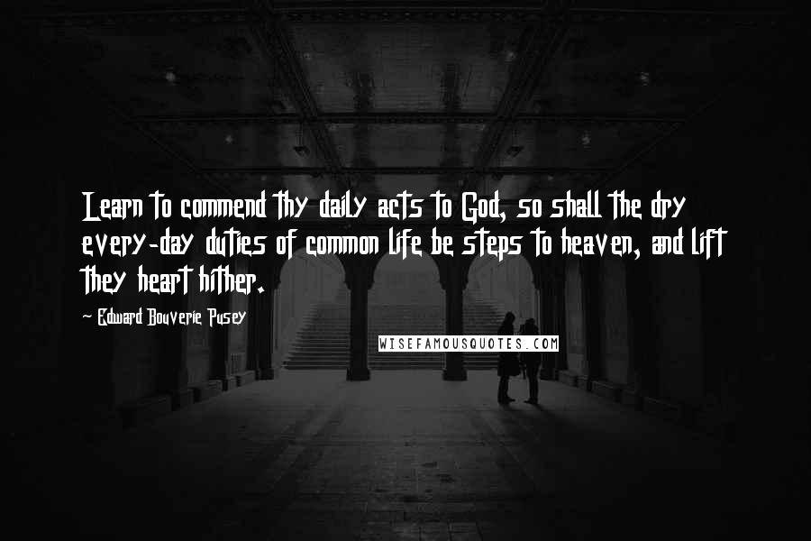 Edward Bouverie Pusey Quotes: Learn to commend thy daily acts to God, so shall the dry every-day duties of common life be steps to heaven, and lift they heart hither.