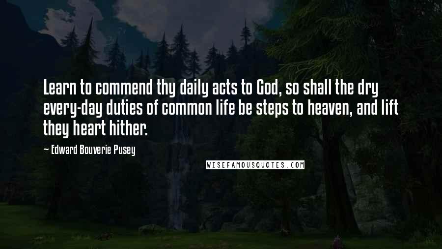 Edward Bouverie Pusey Quotes: Learn to commend thy daily acts to God, so shall the dry every-day duties of common life be steps to heaven, and lift they heart hither.