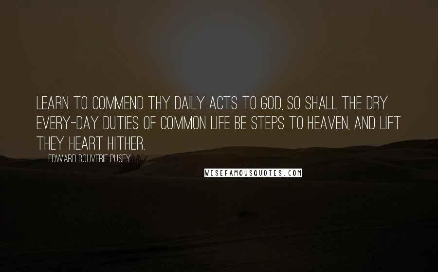 Edward Bouverie Pusey Quotes: Learn to commend thy daily acts to God, so shall the dry every-day duties of common life be steps to heaven, and lift they heart hither.