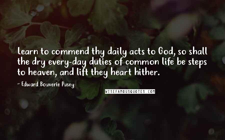 Edward Bouverie Pusey Quotes: Learn to commend thy daily acts to God, so shall the dry every-day duties of common life be steps to heaven, and lift they heart hither.