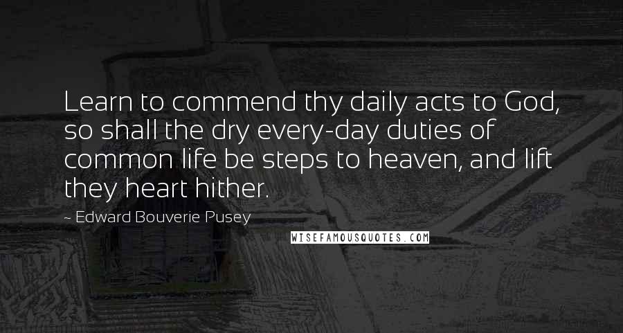 Edward Bouverie Pusey Quotes: Learn to commend thy daily acts to God, so shall the dry every-day duties of common life be steps to heaven, and lift they heart hither.