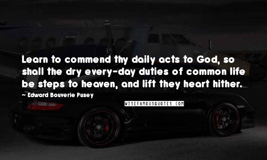 Edward Bouverie Pusey Quotes: Learn to commend thy daily acts to God, so shall the dry every-day duties of common life be steps to heaven, and lift they heart hither.