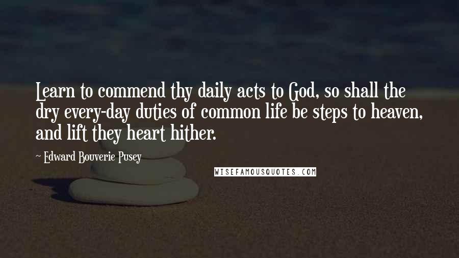 Edward Bouverie Pusey Quotes: Learn to commend thy daily acts to God, so shall the dry every-day duties of common life be steps to heaven, and lift they heart hither.