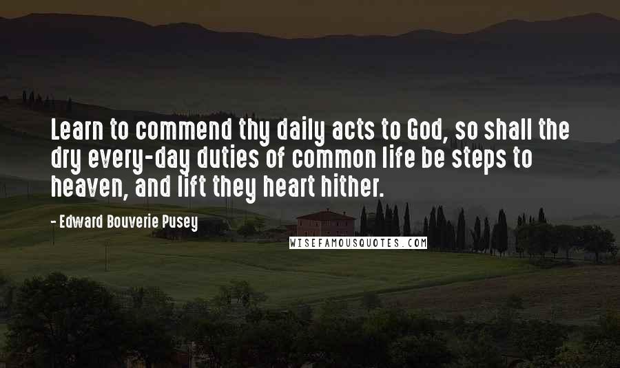 Edward Bouverie Pusey Quotes: Learn to commend thy daily acts to God, so shall the dry every-day duties of common life be steps to heaven, and lift they heart hither.