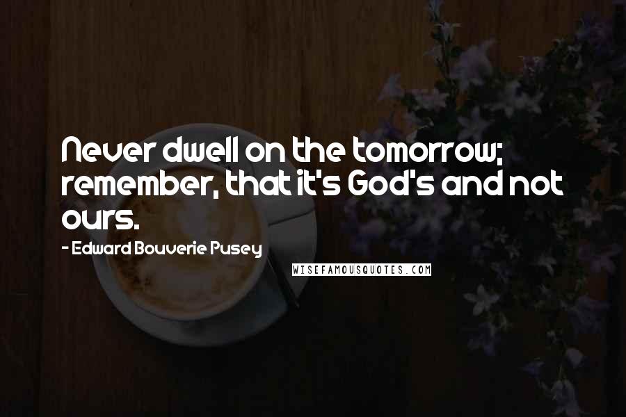 Edward Bouverie Pusey Quotes: Never dwell on the tomorrow; remember, that it's God's and not ours.