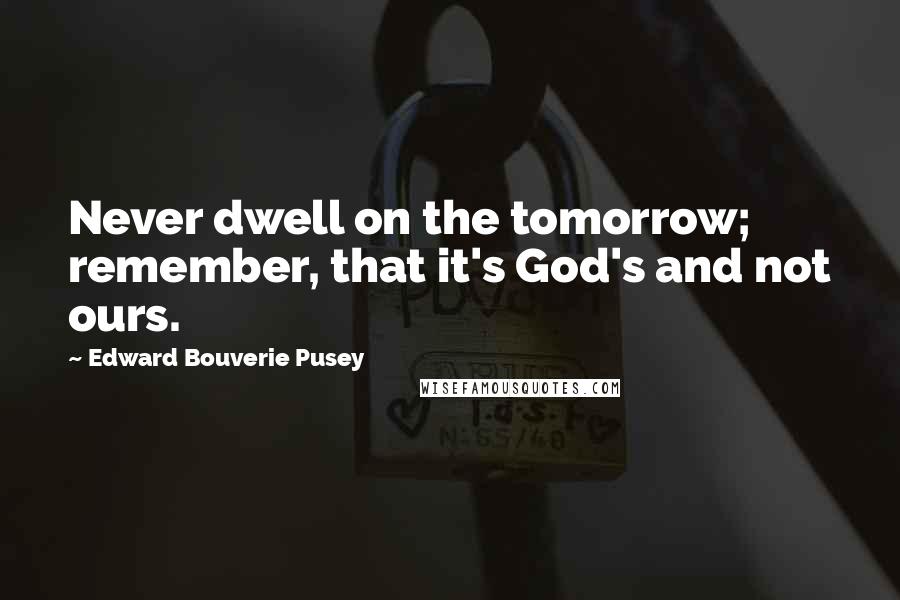 Edward Bouverie Pusey Quotes: Never dwell on the tomorrow; remember, that it's God's and not ours.