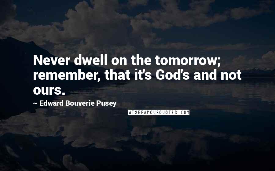 Edward Bouverie Pusey Quotes: Never dwell on the tomorrow; remember, that it's God's and not ours.