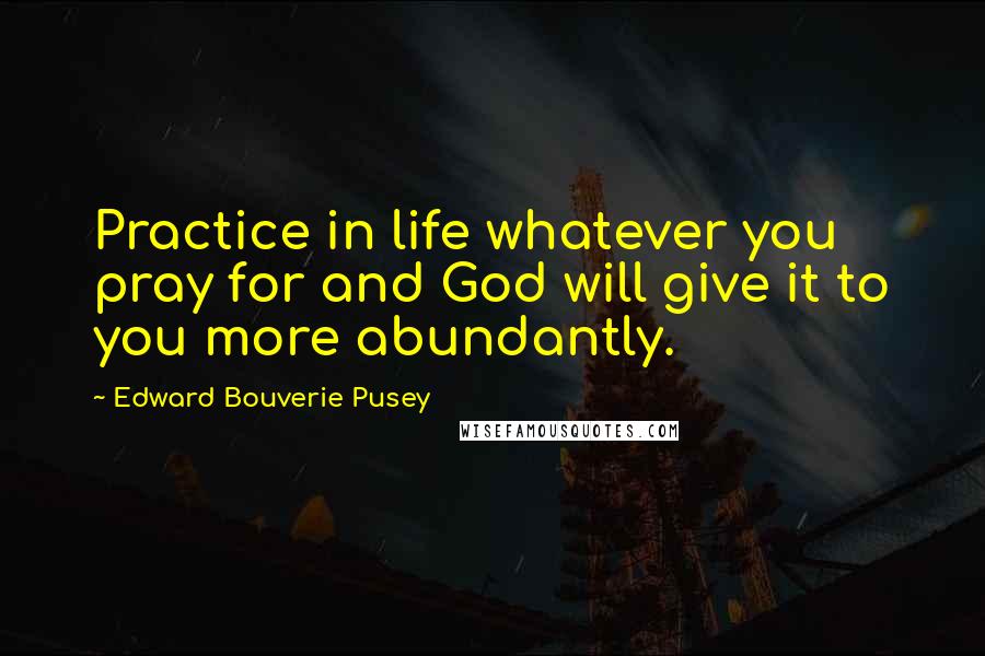 Edward Bouverie Pusey Quotes: Practice in life whatever you pray for and God will give it to you more abundantly.