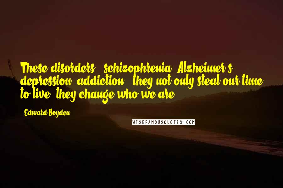 Edward Boyden Quotes: These disorders - schizophrenia, Alzheimer's, depression, addiction - they not only steal our time to live, they change who we are.