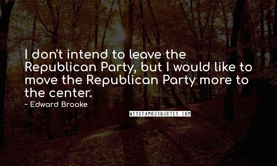 Edward Brooke Quotes: I don't intend to leave the Republican Party, but I would like to move the Republican Party more to the center.