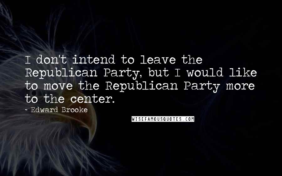 Edward Brooke Quotes: I don't intend to leave the Republican Party, but I would like to move the Republican Party more to the center.