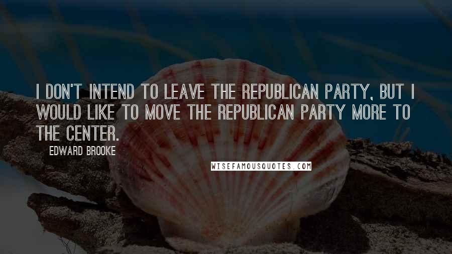 Edward Brooke Quotes: I don't intend to leave the Republican Party, but I would like to move the Republican Party more to the center.