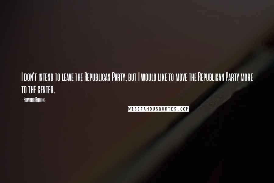 Edward Brooke Quotes: I don't intend to leave the Republican Party, but I would like to move the Republican Party more to the center.