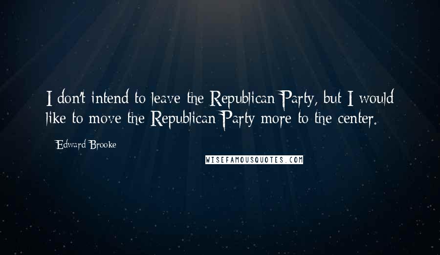 Edward Brooke Quotes: I don't intend to leave the Republican Party, but I would like to move the Republican Party more to the center.