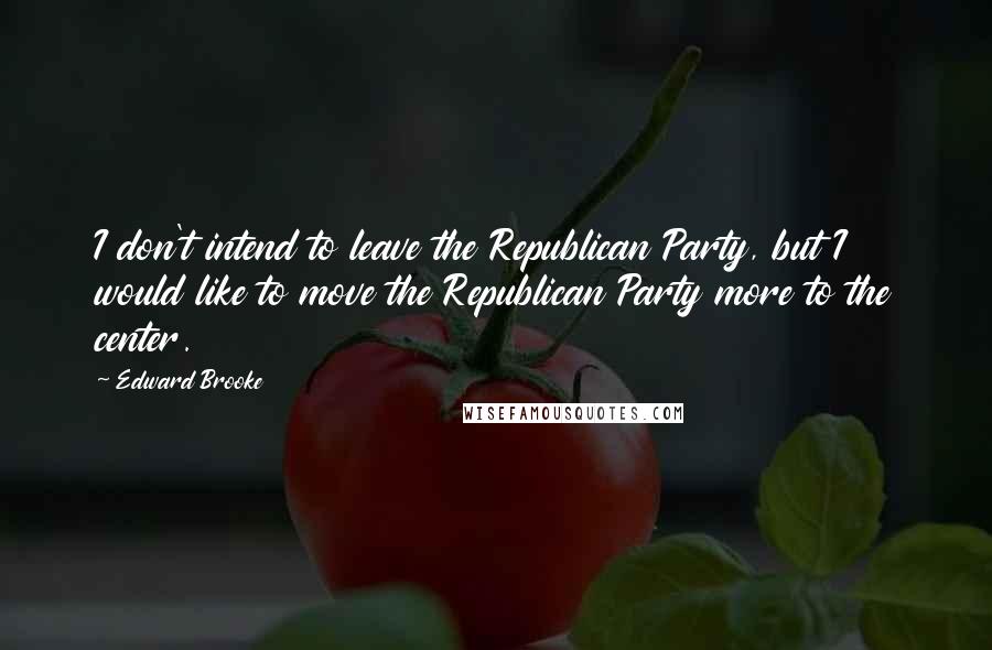 Edward Brooke Quotes: I don't intend to leave the Republican Party, but I would like to move the Republican Party more to the center.