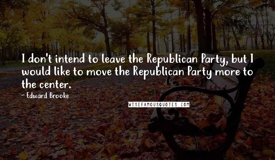 Edward Brooke Quotes: I don't intend to leave the Republican Party, but I would like to move the Republican Party more to the center.