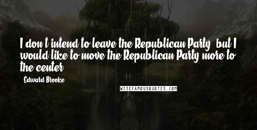 Edward Brooke Quotes: I don't intend to leave the Republican Party, but I would like to move the Republican Party more to the center.