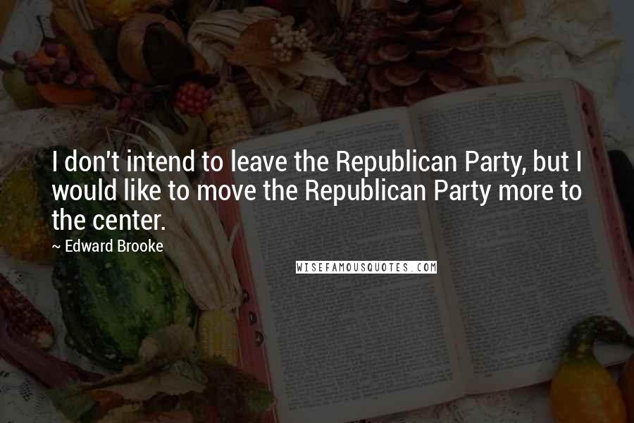 Edward Brooke Quotes: I don't intend to leave the Republican Party, but I would like to move the Republican Party more to the center.