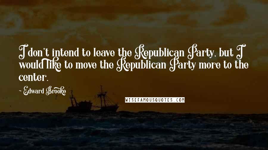Edward Brooke Quotes: I don't intend to leave the Republican Party, but I would like to move the Republican Party more to the center.