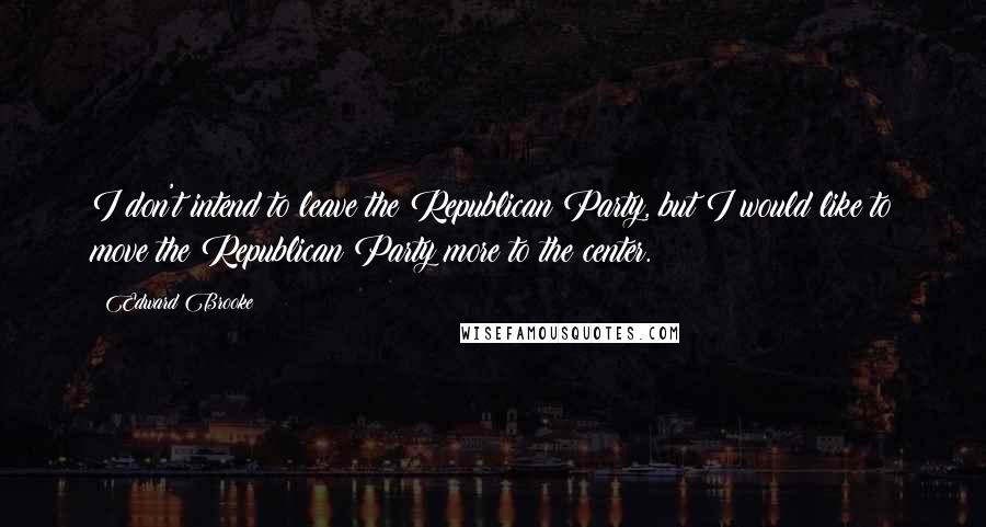 Edward Brooke Quotes: I don't intend to leave the Republican Party, but I would like to move the Republican Party more to the center.