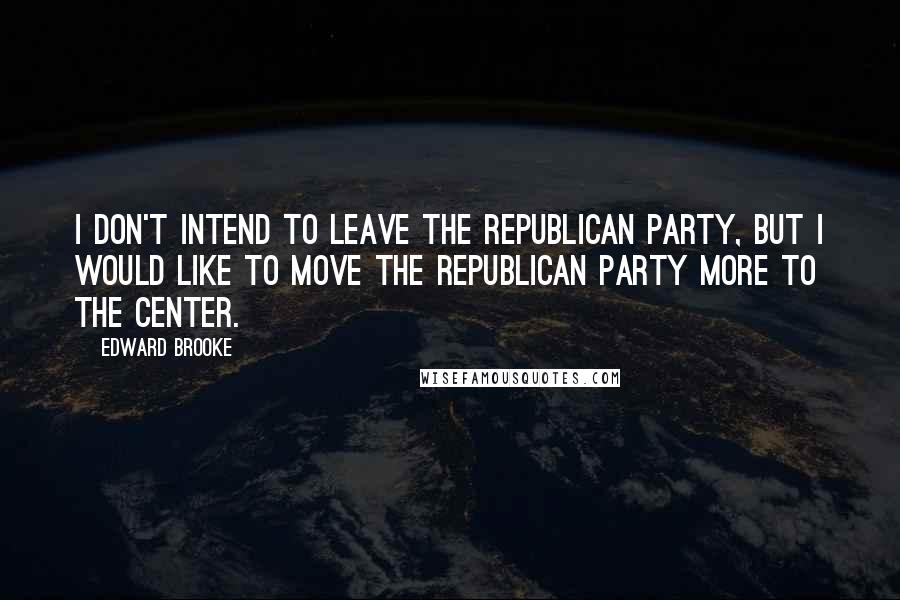 Edward Brooke Quotes: I don't intend to leave the Republican Party, but I would like to move the Republican Party more to the center.