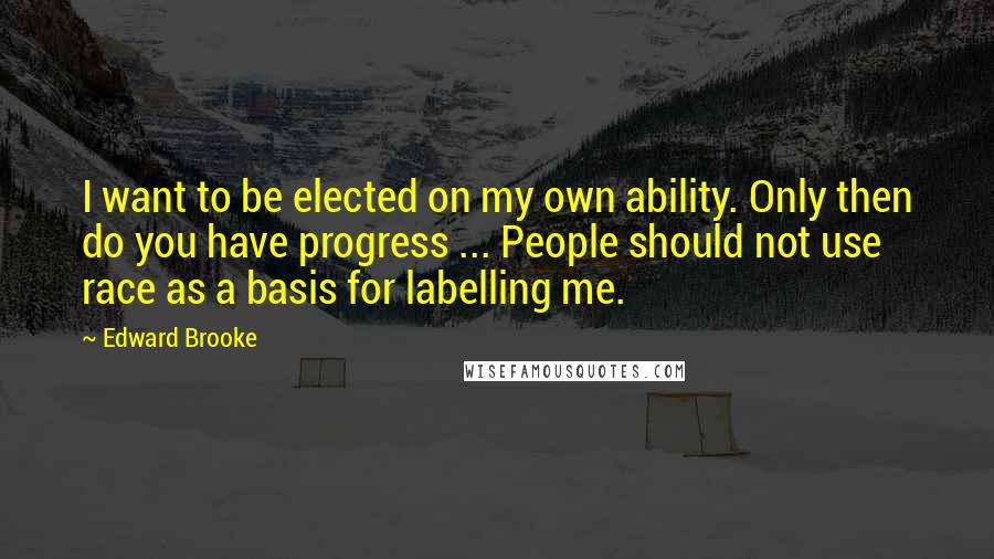 Edward Brooke Quotes: I want to be elected on my own ability. Only then do you have progress ... People should not use race as a basis for labelling me.